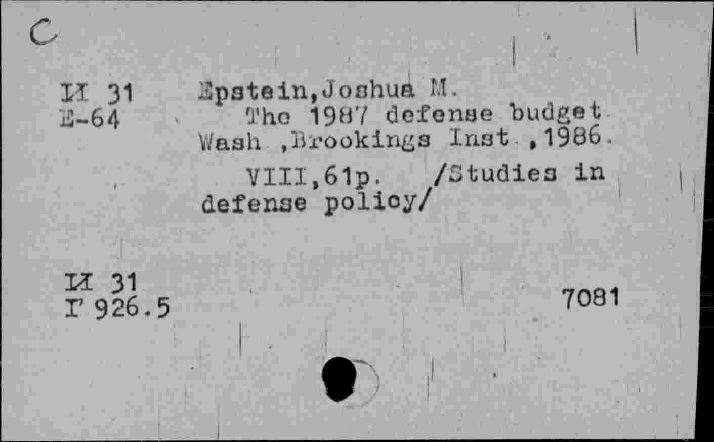 ﻿XI 31 Epstein,Joshua M.
xQ—64	'J'ho 1987 defense budget
Wash .Brookings Inst ,1986.
VIII,6lp.	/Studies in
defense policy/
XI 31 r 926.5
7081